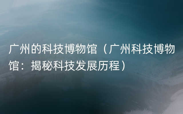 广州的科技博物馆（广州科技博物馆：揭秘科技发展历程）