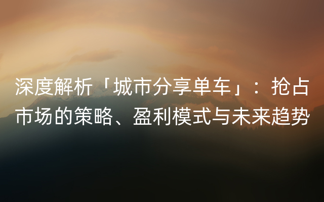 深度解析「城市分享单车」：抢占市场的策略、盈利模式与未来趋势