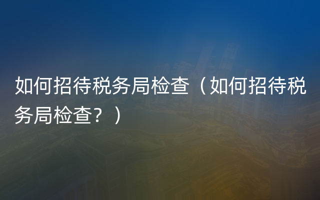 如何招待税务局检查（如何招待税务局检查？）