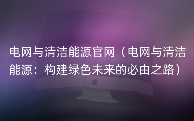 电网与清洁能源官网（电网与清洁能源：构建绿色未来的必由之路）