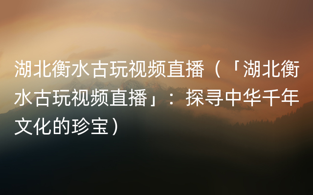 湖北衡水古玩视频直播（「湖北衡水古玩视频直播」：探寻中华千年文化的珍宝）