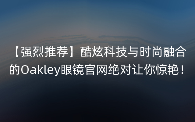 【强烈推荐】酷炫科技与时尚融合的Oakley眼镜官网绝对让你惊艳！