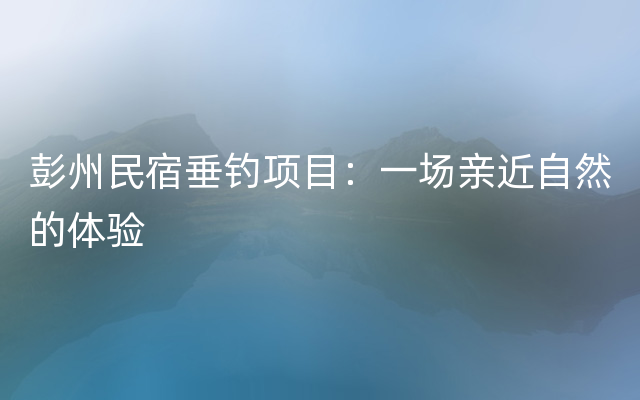 彭州民宿垂钓项目：一场亲近自然的体验