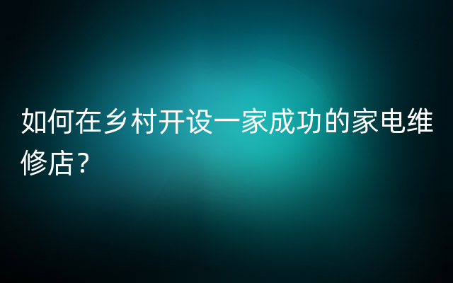 如何在乡村开设一家成功的家电维修店？