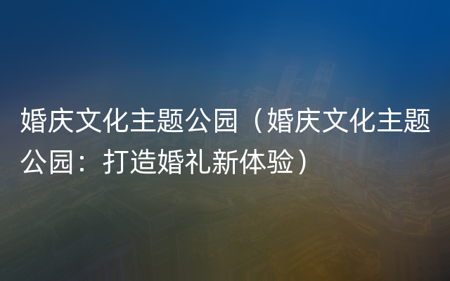 婚庆文化主题公园（婚庆文化主题公园：打造婚礼新体验）