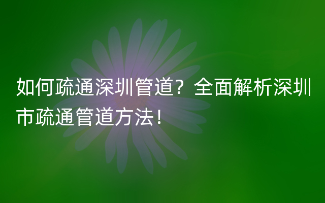 如何疏通深圳管道？全面解析深圳市疏通管道方法！