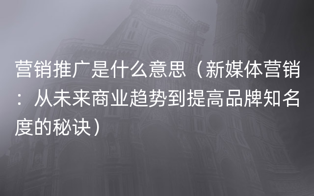 营销推广是什么意思（新媒体营销：从未来商业趋势到提高品牌知名度的秘诀）