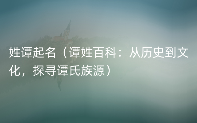 姓谭起名（谭姓百科：从历史到文化，探寻谭氏族源）