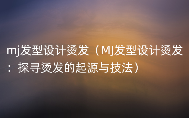 mj发型设计烫发（MJ发型设计烫发：探寻烫发的起源与技法）