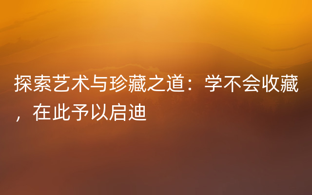 探索艺术与珍藏之道：学不会收藏，在此予以启迪