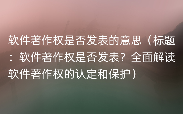 软件著作权是否发表的意思（标题：软件著作权是否发表？全面解读软件著作权的认定和保