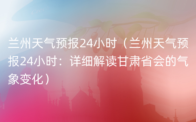 兰州天气预报24小时（兰州天气预报24小时：详细解读甘肃省会的气象变化）