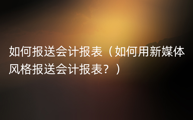 如何报送会计报表（如何用新媒体风格报送会计报表？）