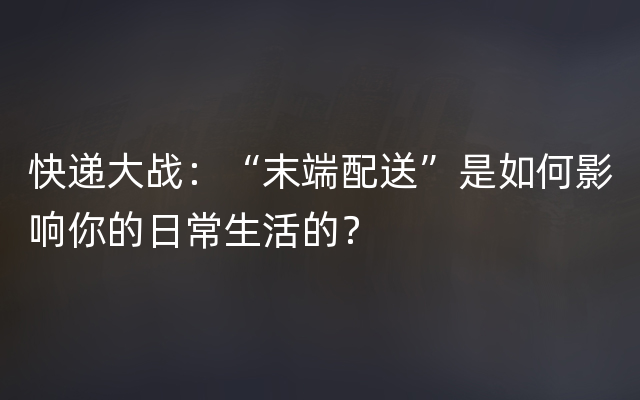 快递大战：“末端配送”是如何影响你的日常生活的？