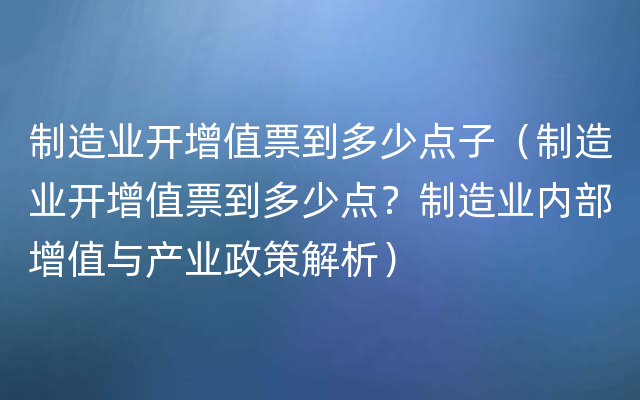 制造业开增值票到多少点子（制造业开增值票到多少点？制造业内部增值与产业政策解析）