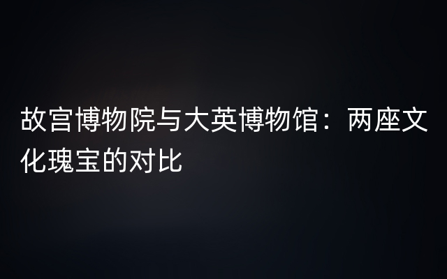 故宫博物院与大英博物馆：两座文化瑰宝的对比