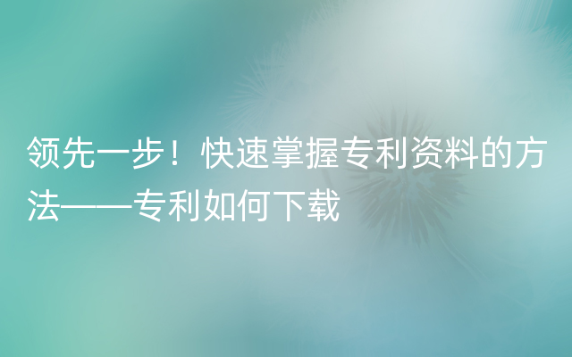 领先一步！快速掌握专利资料的方法——专利如何下载