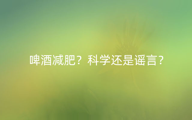 啤酒减肥？科学还是谣言？