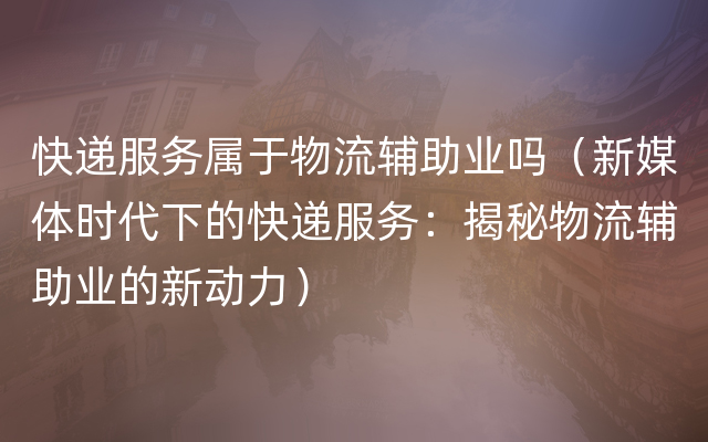 快递服务属于物流辅助业吗（新媒体时代下的快递服务：揭秘物流辅助业的新动力）