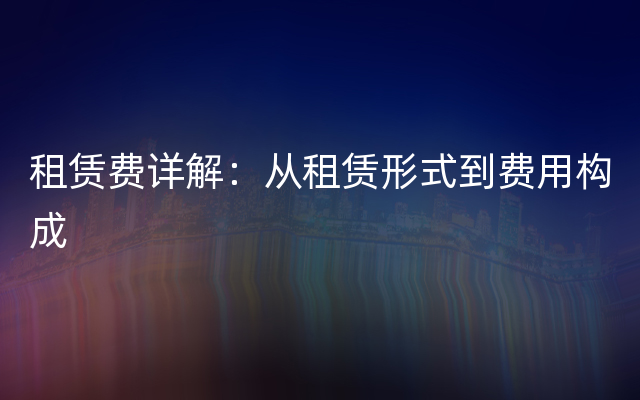 租赁费详解：从租赁形式到费用构成