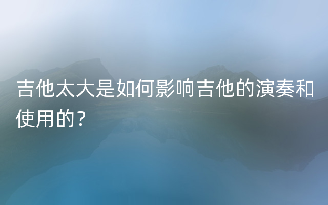 吉他太大是如何影响吉他的演奏和使用的？