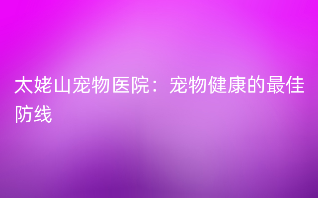 太姥山宠物医院：宠物健康的最佳防线