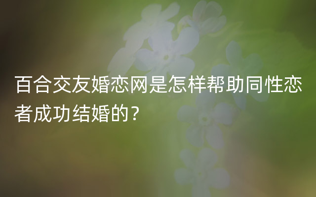 百合交友婚恋网是怎样帮助同性恋者成功结婚的？