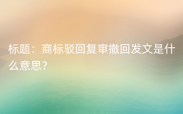 标题：商标驳回复审撤回发文是什么意思？