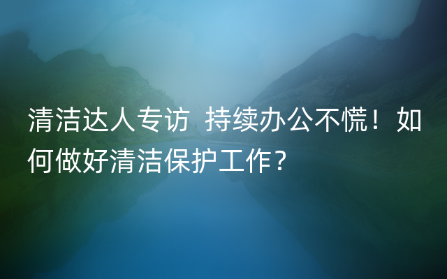 清洁达人专访  持续办公不慌！如何做好清洁保护工