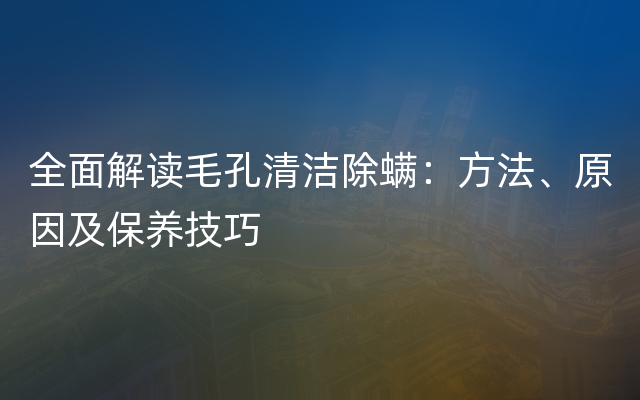 全面解读毛孔清洁除螨：方法、原因及保养技巧