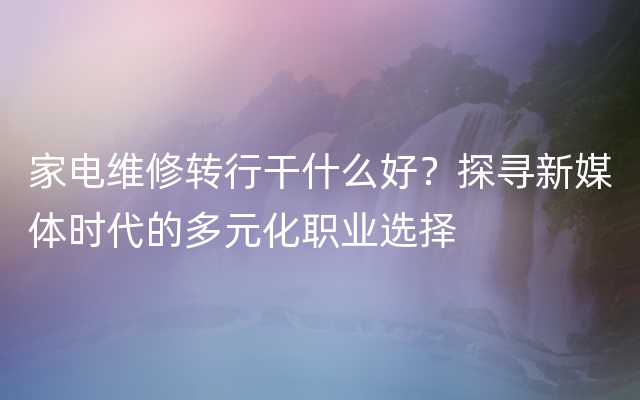 家电维修转行干什么好？探寻新媒体时代的多元化职业选择