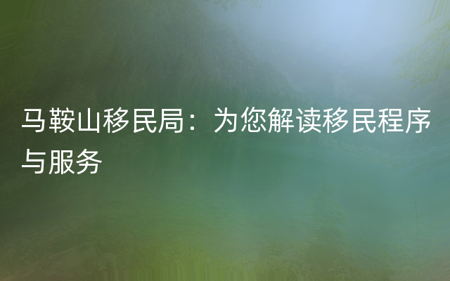 马鞍山移民局：为您解读移民程序与服务