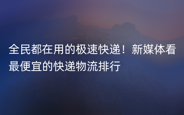 全民都在用的极速快递！新媒体看最便宜的快递物流排行