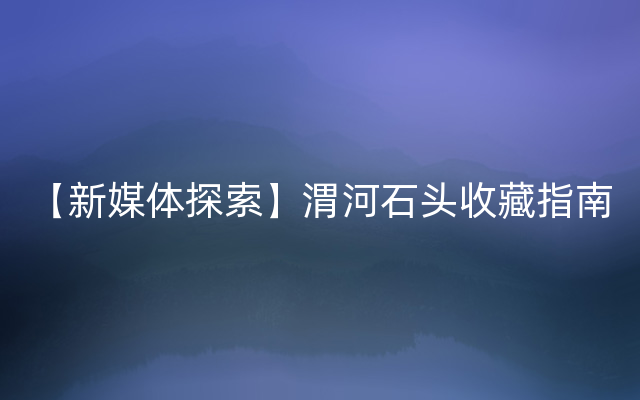 【新媒体探索】渭河石头收藏指南