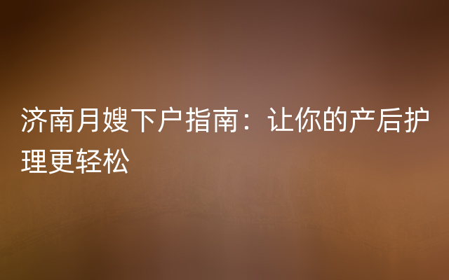 济南月嫂下户指南：让你的产后护理更轻松