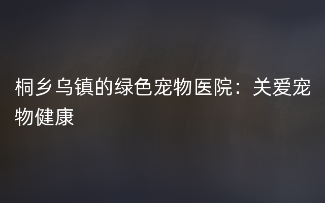 桐乡乌镇的绿色宠物医院：关爱宠物健康