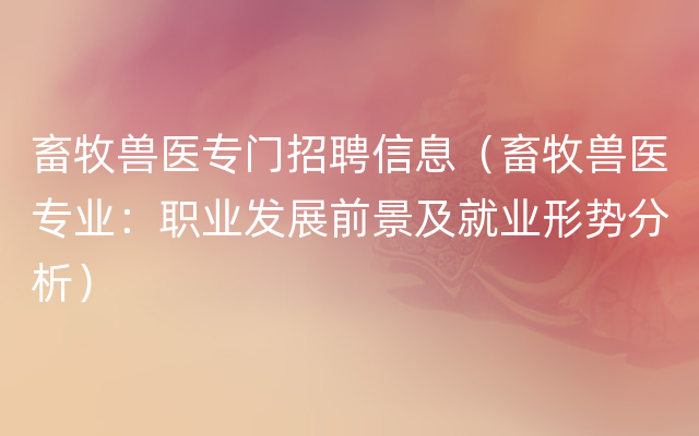 畜牧兽医专门招聘信息（畜牧兽医专业：职业发展前景及就业形势分析）