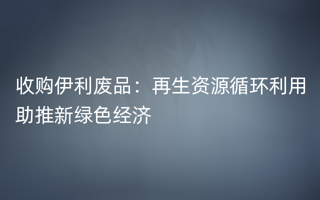 收购伊利废品：再生资源循环利用助推新绿色经济