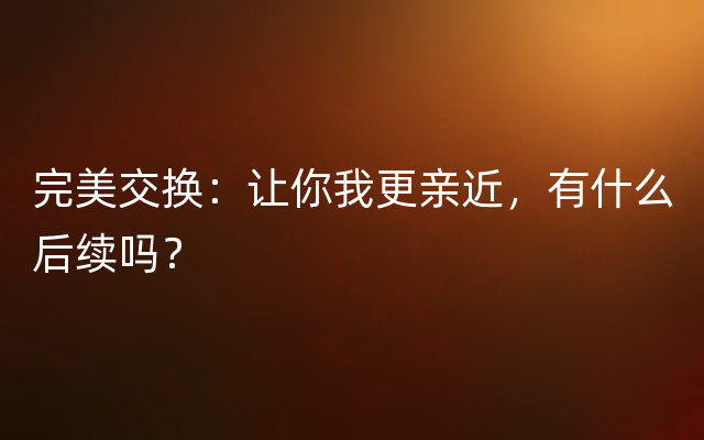 完美交换：让你我更亲近，有什么后续吗？