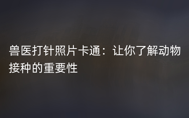 兽医打针照片卡通：让你了解动物接种的重要性