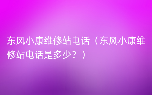 东风小康维修站电话（东风小康维修站电话是多少？