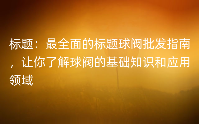 标题：最全面的标题球阀批发指南，让你了解球阀的基础知识和应用领域