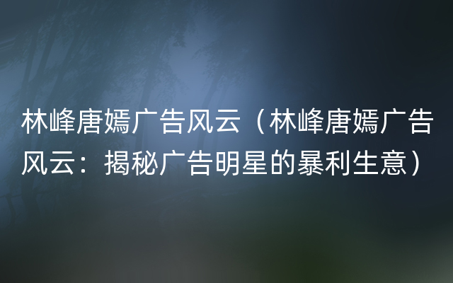 林峰唐嫣广告风云（林峰唐嫣广告风云：揭秘广告明星的暴利生意）