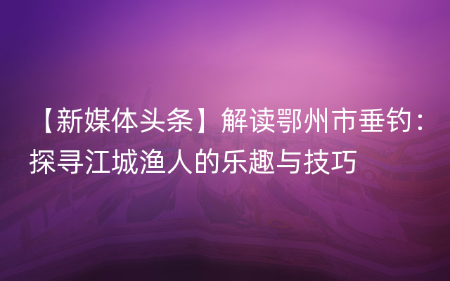 【新媒体头条】解读鄂州市垂钓：探寻江城渔人的乐趣与技巧