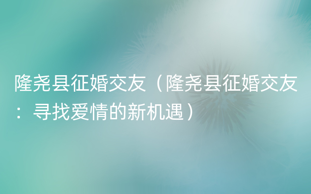 隆尧县征婚交友（隆尧县征婚交友：寻找爱情的新机遇）