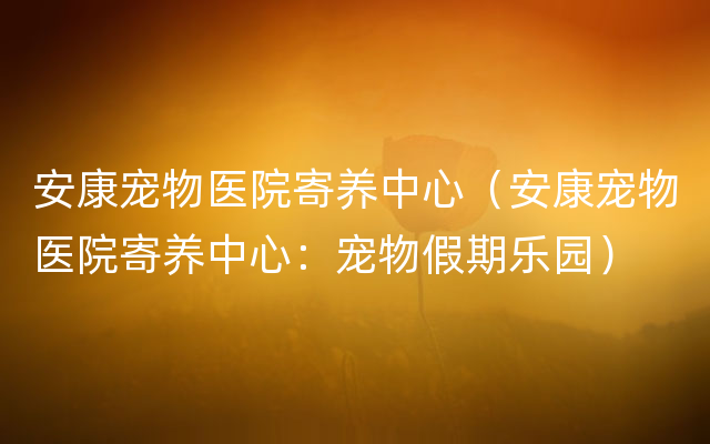 安康宠物医院寄养中心（安康宠物医院寄养中心：宠物假期乐园）