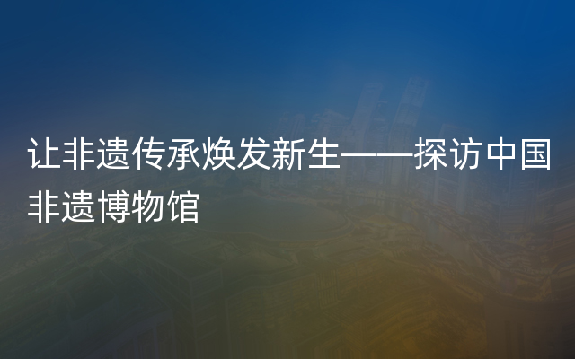 让非遗传承焕发新生——探访中国非遗博物馆