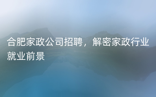 合肥家政公司招聘，解密家政行业就业前景