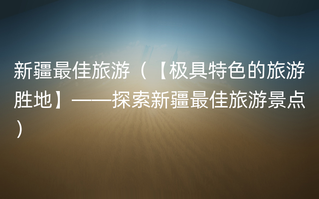新疆最佳旅游（【极具特色的旅游胜地】——探索新疆最佳旅游景点）