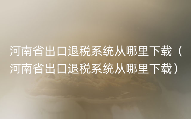 河南省出口退税系统从哪里下载（河南省出口退税系统从哪里下载）